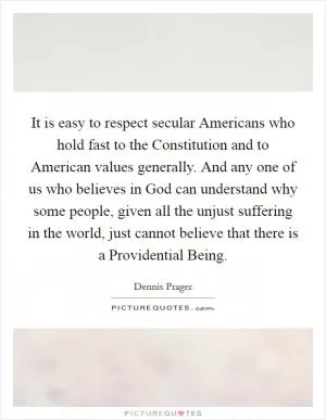 It is easy to respect secular Americans who hold fast to the Constitution and to American values generally. And any one of us who believes in God can understand why some people, given all the unjust suffering in the world, just cannot believe that there is a Providential Being Picture Quote #1