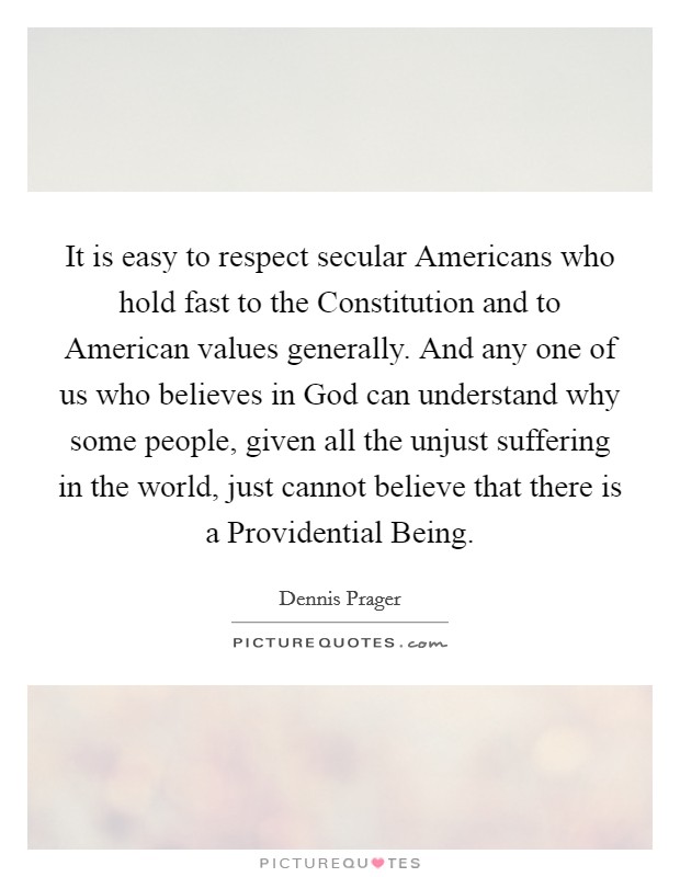 It is easy to respect secular Americans who hold fast to the Constitution and to American values generally. And any one of us who believes in God can understand why some people, given all the unjust suffering in the world, just cannot believe that there is a Providential Being. Picture Quote #1