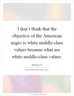 I don’t think that the objective of the American negro is white middle-class values because what are white middle-class values Picture Quote #1