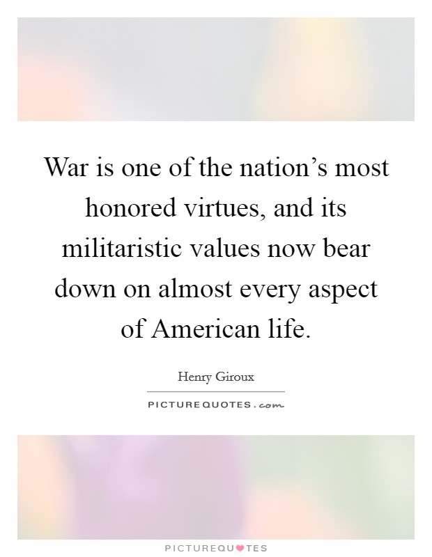 War is one of the nation's most honored virtues, and its militaristic values now bear down on almost every aspect of American life. Picture Quote #1