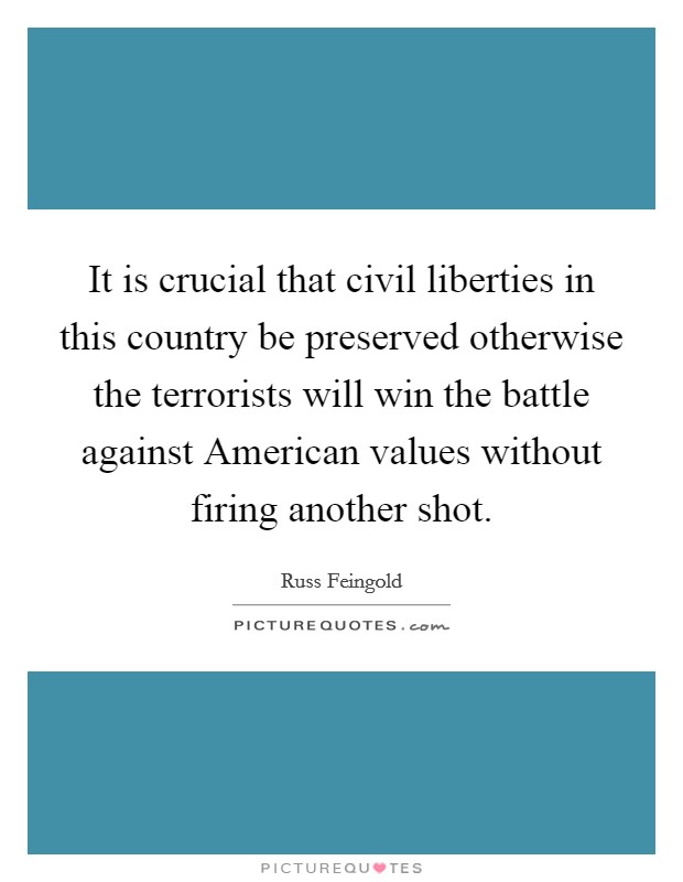 It is crucial that civil liberties in this country be preserved otherwise the terrorists will win the battle against American values without firing another shot. Picture Quote #1