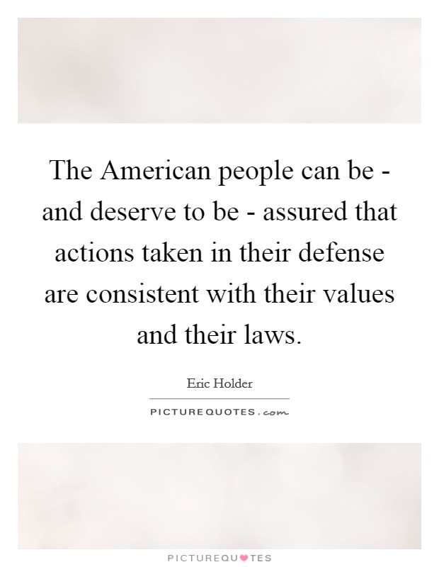 The American people can be - and deserve to be - assured that actions taken in their defense are consistent with their values and their laws. Picture Quote #1