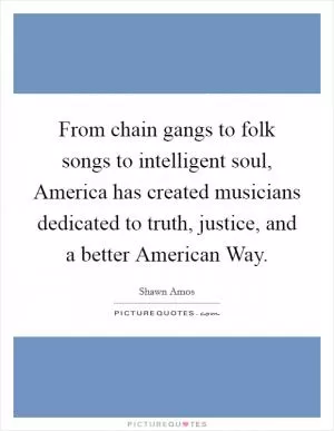 From chain gangs to folk songs to intelligent soul, America has created musicians dedicated to truth, justice, and a better American Way Picture Quote #1