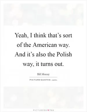 Yeah, I think that’s sort of the American way. And it’s also the Polish way, it turns out Picture Quote #1