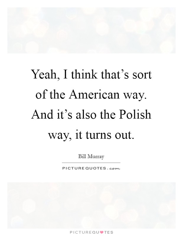 Yeah, I think that's sort of the American way. And it's also the Polish way, it turns out. Picture Quote #1