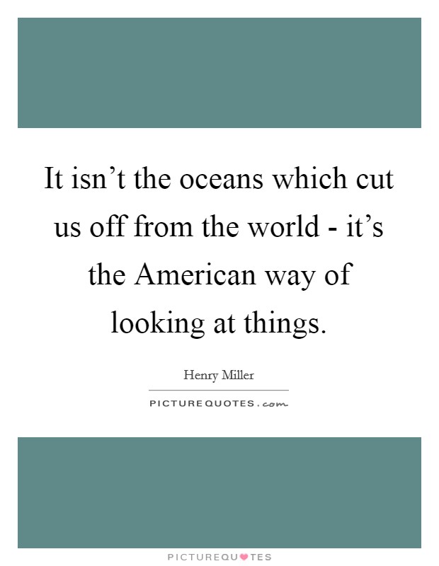 It isn't the oceans which cut us off from the world - it's the American way of looking at things. Picture Quote #1