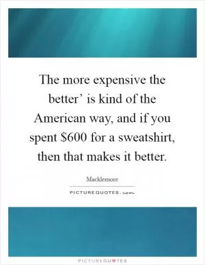 The more expensive the better’ is kind of the American way, and if you spent $600 for a sweatshirt, then that makes it better Picture Quote #1