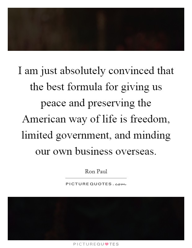 I am just absolutely convinced that the best formula for giving us peace and preserving the American way of life is freedom, limited government, and minding our own business overseas. Picture Quote #1
