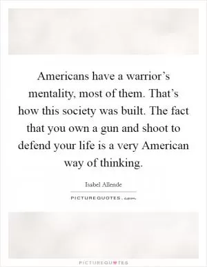 Americans have a warrior’s mentality, most of them. That’s how this society was built. The fact that you own a gun and shoot to defend your life is a very American way of thinking Picture Quote #1