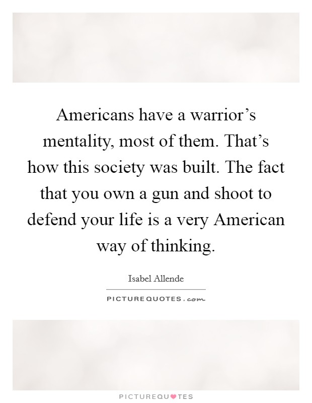 Americans have a warrior's mentality, most of them. That's how this society was built. The fact that you own a gun and shoot to defend your life is a very American way of thinking. Picture Quote #1