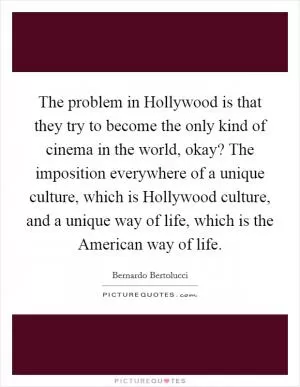 The problem in Hollywood is that they try to become the only kind of cinema in the world, okay? The imposition everywhere of a unique culture, which is Hollywood culture, and a unique way of life, which is the American way of life Picture Quote #1
