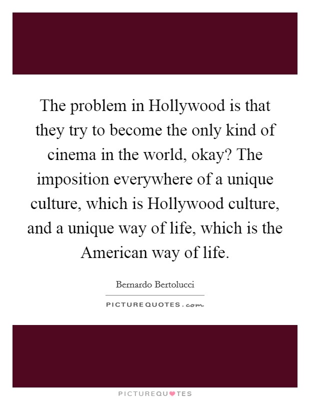 The problem in Hollywood is that they try to become the only kind of cinema in the world, okay? The imposition everywhere of a unique culture, which is Hollywood culture, and a unique way of life, which is the American way of life. Picture Quote #1