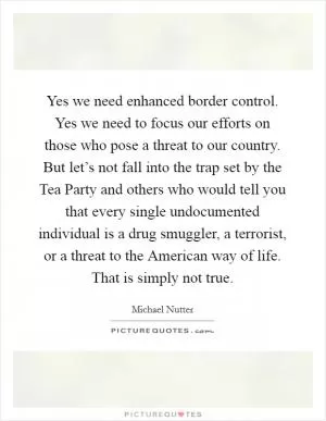 Yes we need enhanced border control. Yes we need to focus our efforts on those who pose a threat to our country. But let’s not fall into the trap set by the Tea Party and others who would tell you that every single undocumented individual is a drug smuggler, a terrorist, or a threat to the American way of life. That is simply not true Picture Quote #1