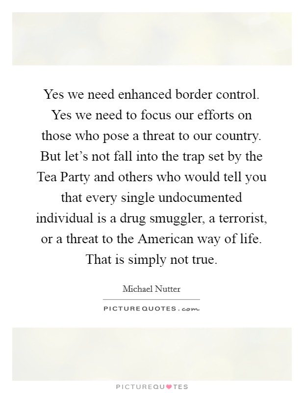 Yes we need enhanced border control. Yes we need to focus our efforts on those who pose a threat to our country. But let's not fall into the trap set by the Tea Party and others who would tell you that every single undocumented individual is a drug smuggler, a terrorist, or a threat to the American way of life. That is simply not true. Picture Quote #1
