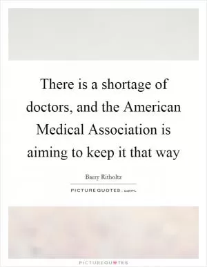 There is a shortage of doctors, and the American Medical Association is aiming to keep it that way Picture Quote #1