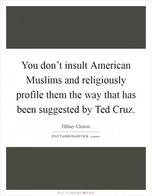 You don’t insult American Muslims and religiously profile them the way that has been suggested by Ted Cruz Picture Quote #1