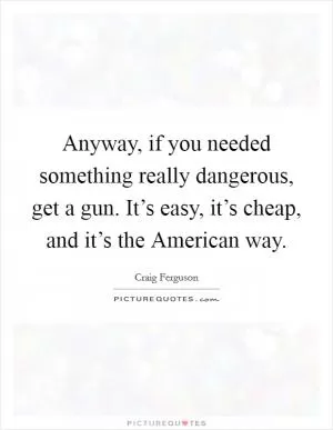 Anyway, if you needed something really dangerous, get a gun. It’s easy, it’s cheap, and it’s the American way Picture Quote #1