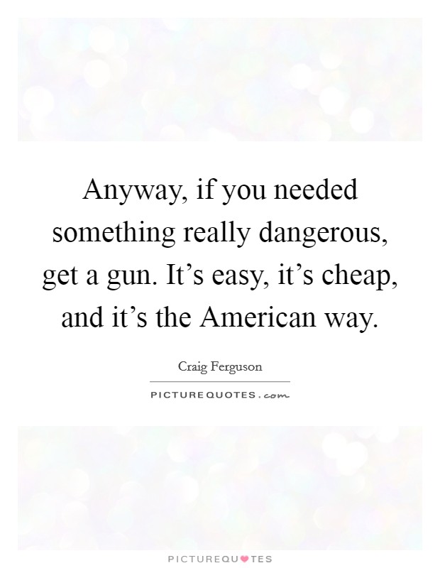 Anyway, if you needed something really dangerous, get a gun. It's easy, it's cheap, and it's the American way. Picture Quote #1
