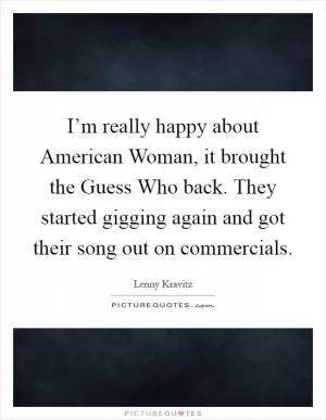I’m really happy about American Woman, it brought the Guess Who back. They started gigging again and got their song out on commercials Picture Quote #1