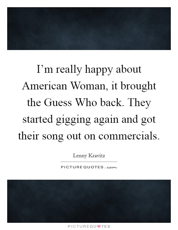 I'm really happy about American Woman, it brought the Guess Who back. They started gigging again and got their song out on commercials. Picture Quote #1