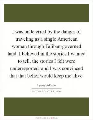I was undeterred by the danger of traveling as a single American woman through Taliban-governed land. I believed in the stories I wanted to tell, the stories I felt were underreported, and I was convinced that that belief would keep me alive Picture Quote #1