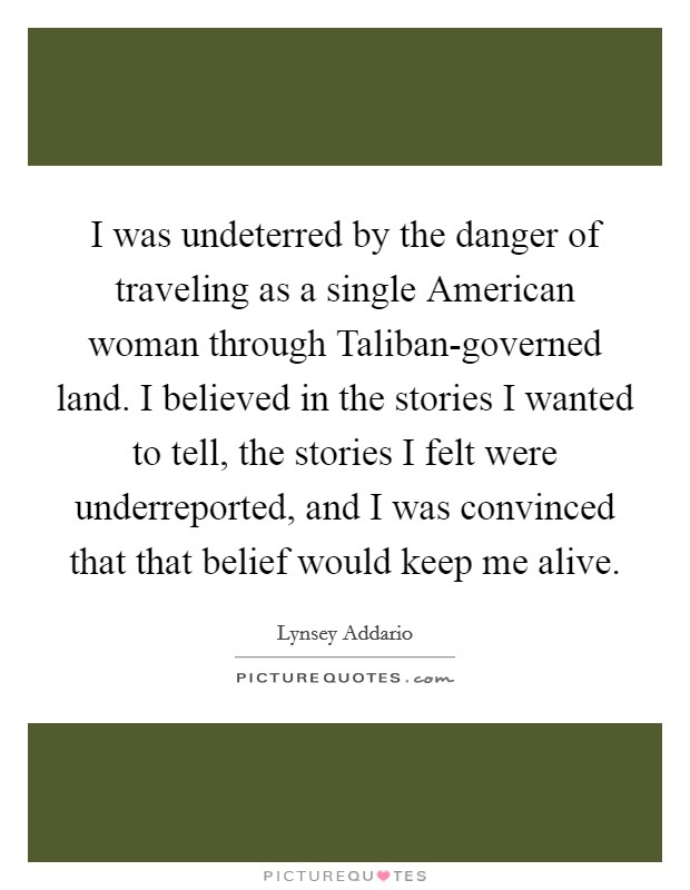 I was undeterred by the danger of traveling as a single American woman through Taliban-governed land. I believed in the stories I wanted to tell, the stories I felt were underreported, and I was convinced that that belief would keep me alive. Picture Quote #1