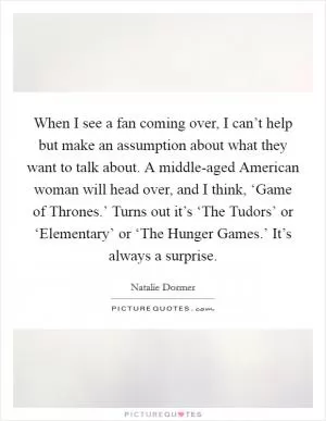 When I see a fan coming over, I can’t help but make an assumption about what they want to talk about. A middle-aged American woman will head over, and I think, ‘Game of Thrones.’ Turns out it’s ‘The Tudors’ or ‘Elementary’ or ‘The Hunger Games.’ It’s always a surprise Picture Quote #1
