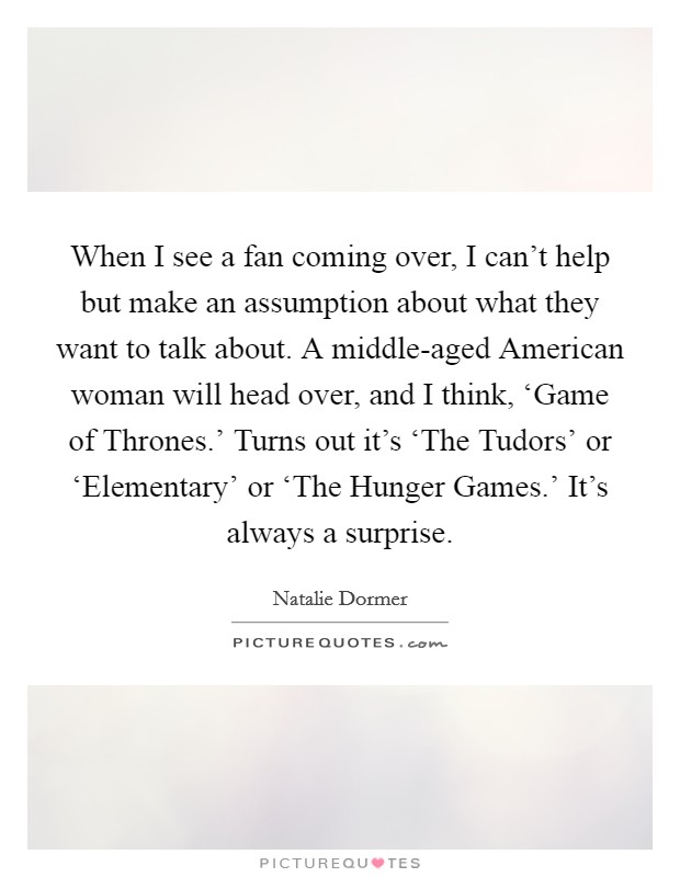 When I see a fan coming over, I can't help but make an assumption about what they want to talk about. A middle-aged American woman will head over, and I think, ‘Game of Thrones.' Turns out it's ‘The Tudors' or ‘Elementary' or ‘The Hunger Games.' It's always a surprise. Picture Quote #1