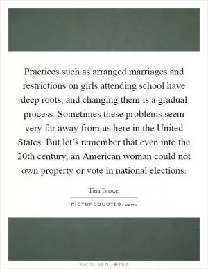 Practices such as arranged marriages and restrictions on girls attending school have deep roots, and changing them is a gradual process. Sometimes these problems seem very far away from us here in the United States. But let’s remember that even into the 20th century, an American woman could not own property or vote in national elections Picture Quote #1
