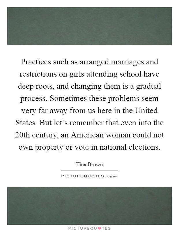 Practices such as arranged marriages and restrictions on girls attending school have deep roots, and changing them is a gradual process. Sometimes these problems seem very far away from us here in the United States. But let's remember that even into the 20th century, an American woman could not own property or vote in national elections. Picture Quote #1