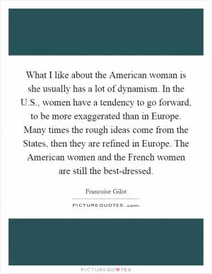 What I like about the American woman is she usually has a lot of dynamism. In the U.S., women have a tendency to go forward, to be more exaggerated than in Europe. Many times the rough ideas come from the States, then they are refined in Europe. The American women and the French women are still the best-dressed Picture Quote #1
