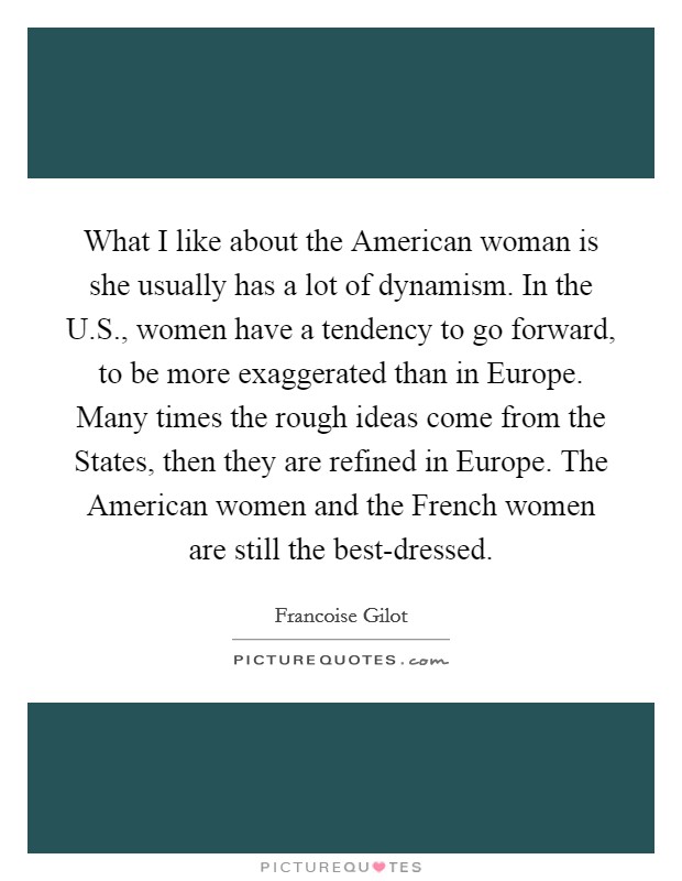 What I like about the American woman is she usually has a lot of dynamism. In the U.S., women have a tendency to go forward, to be more exaggerated than in Europe. Many times the rough ideas come from the States, then they are refined in Europe. The American women and the French women are still the best-dressed. Picture Quote #1