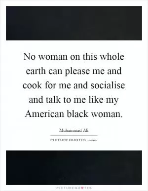 No woman on this whole earth can please me and cook for me and socialise and talk to me like my American black woman Picture Quote #1