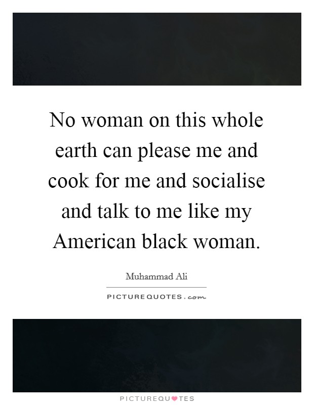 No woman on this whole earth can please me and cook for me and socialise and talk to me like my American black woman. Picture Quote #1