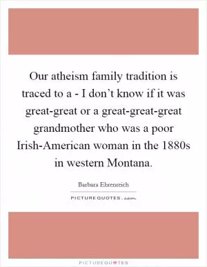 Our atheism family tradition is traced to a - I don’t know if it was great-great or a great-great-great grandmother who was a poor Irish-American woman in the 1880s in western Montana Picture Quote #1