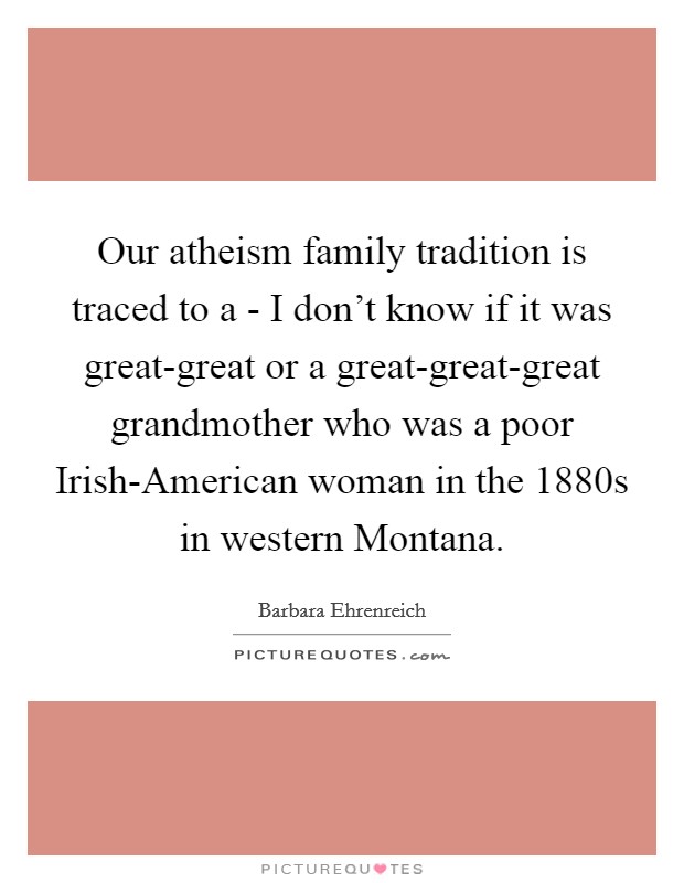 Our atheism family tradition is traced to a - I don't know if it was great-great or a great-great-great grandmother who was a poor Irish-American woman in the 1880s in western Montana. Picture Quote #1