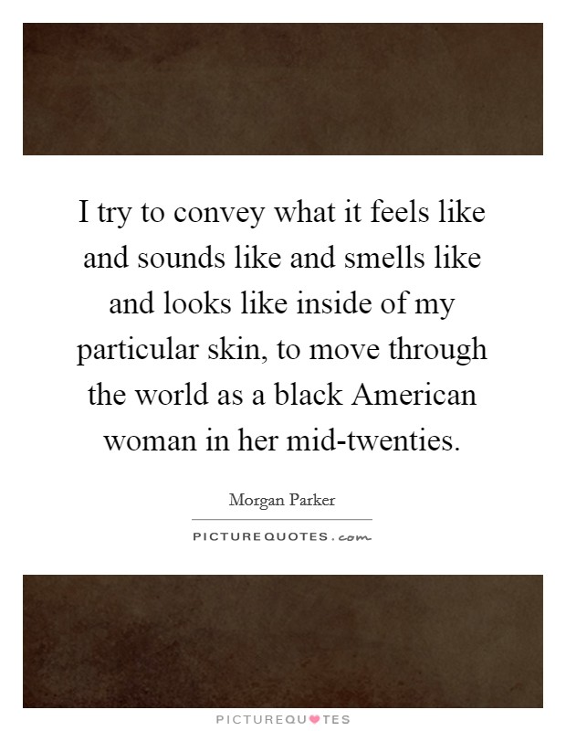 I try to convey what it feels like and sounds like and smells like and looks like inside of my particular skin, to move through the world as a black American woman in her mid-twenties. Picture Quote #1