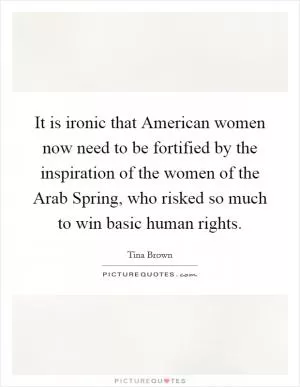 It is ironic that American women now need to be fortified by the inspiration of the women of the Arab Spring, who risked so much to win basic human rights Picture Quote #1