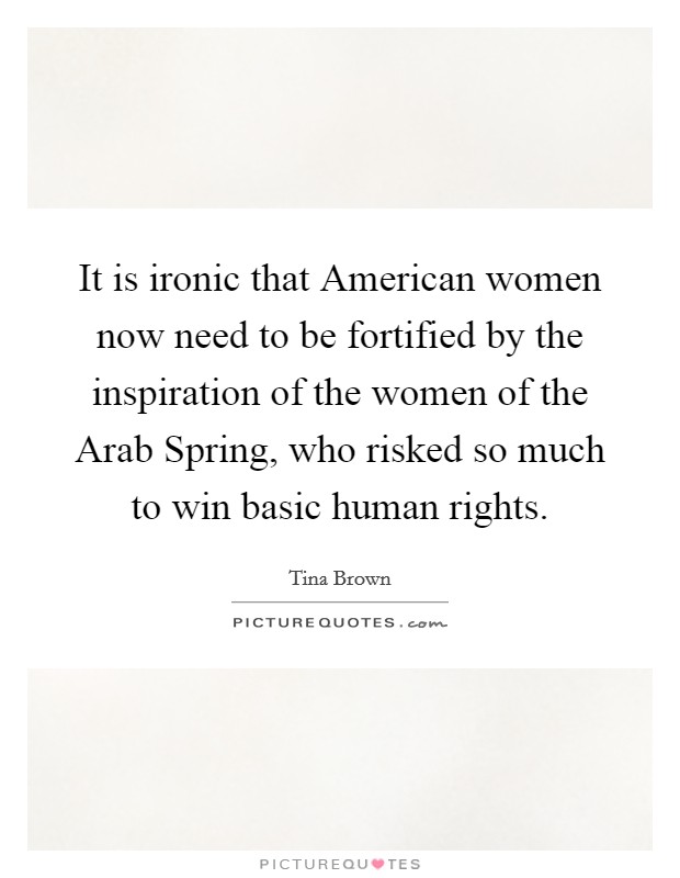 It is ironic that American women now need to be fortified by the inspiration of the women of the Arab Spring, who risked so much to win basic human rights. Picture Quote #1