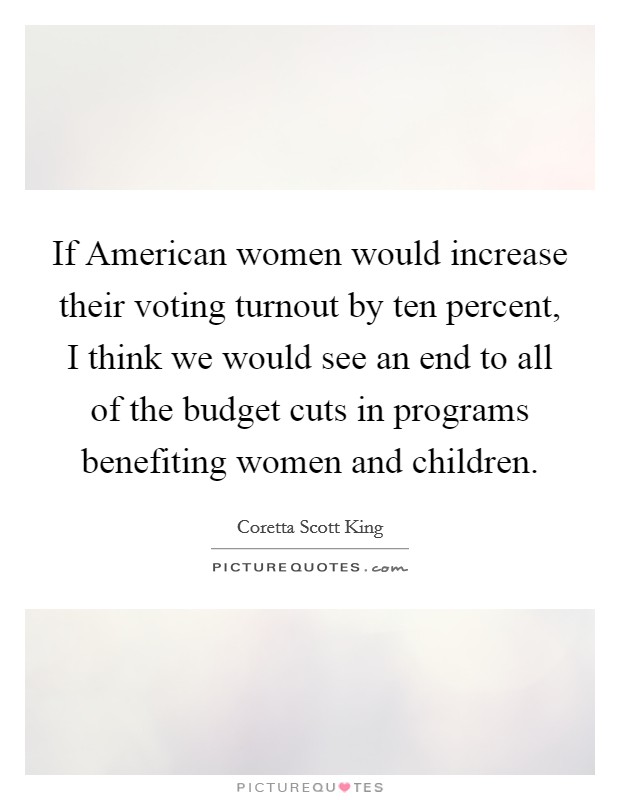 If American women would increase their voting turnout by ten percent, I think we would see an end to all of the budget cuts in programs benefiting women and children. Picture Quote #1