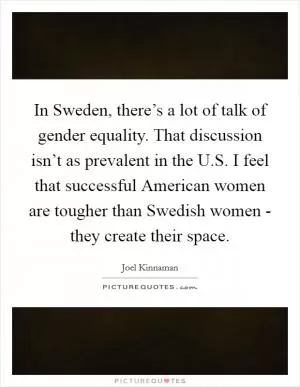 In Sweden, there’s a lot of talk of gender equality. That discussion isn’t as prevalent in the U.S. I feel that successful American women are tougher than Swedish women - they create their space Picture Quote #1
