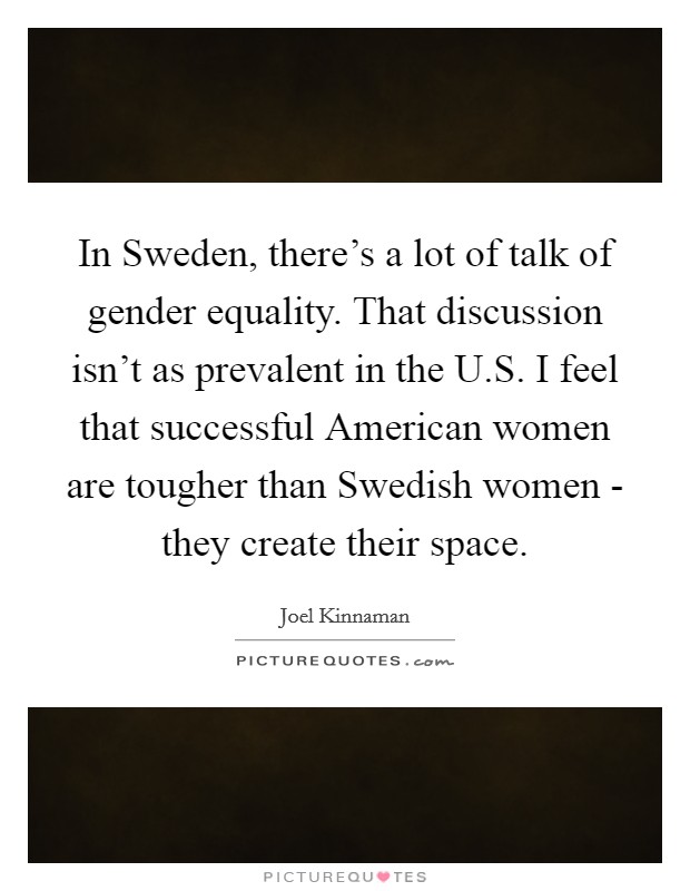 In Sweden, there's a lot of talk of gender equality. That discussion isn't as prevalent in the U.S. I feel that successful American women are tougher than Swedish women - they create their space. Picture Quote #1