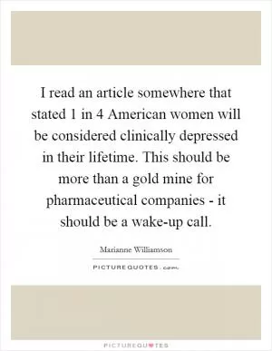 I read an article somewhere that stated 1 in 4 American women will be considered clinically depressed in their lifetime. This should be more than a gold mine for pharmaceutical companies - it should be a wake-up call Picture Quote #1