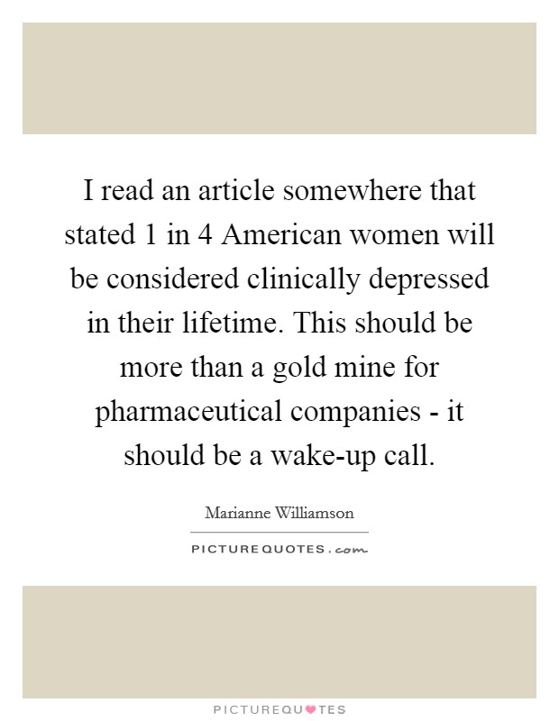I read an article somewhere that stated 1 in 4 American women will be considered clinically depressed in their lifetime. This should be more than a gold mine for pharmaceutical companies - it should be a wake-up call. Picture Quote #1