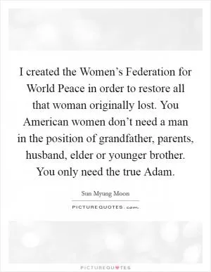 I created the Women’s Federation for World Peace in order to restore all that woman originally lost. You American women don’t need a man in the position of grandfather, parents, husband, elder or younger brother. You only need the true Adam Picture Quote #1