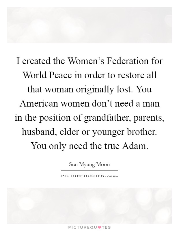 I created the Women's Federation for World Peace in order to restore all that woman originally lost. You American women don't need a man in the position of grandfather, parents, husband, elder or younger brother. You only need the true Adam. Picture Quote #1