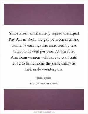 Since President Kennedy signed the Equal Pay Act in 1963, the gap between men and women’s earnings has narrowed by less than a half-cent per year. At this rate, American women will have to wait until 2062 to bring home the same salary as their male counterparts Picture Quote #1