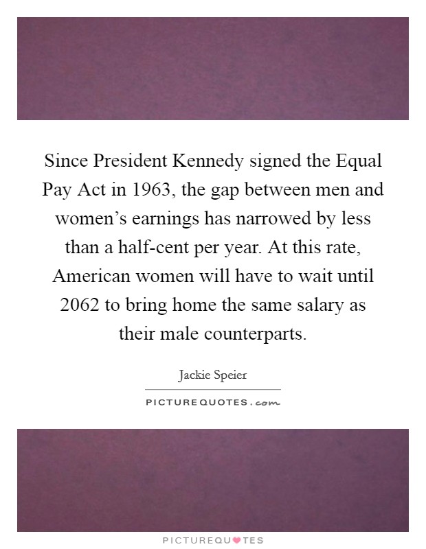 Since President Kennedy signed the Equal Pay Act in 1963, the gap between men and women's earnings has narrowed by less than a half-cent per year. At this rate, American women will have to wait until 2062 to bring home the same salary as their male counterparts. Picture Quote #1