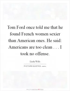 Tom Ford once told me that he found French women sexier than American ones. He said: Americans are too clean . . . I took no offense Picture Quote #1