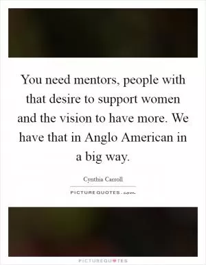 You need mentors, people with that desire to support women and the vision to have more. We have that in Anglo American in a big way Picture Quote #1